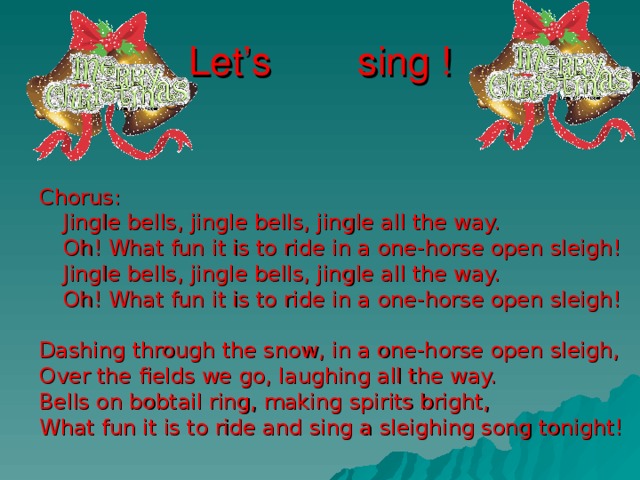 Let’s sing ! Chorus:   Jingle bells, jingle bells, jingle all the way.   Oh! What fun it is to ride in a one-horse open sleigh!   Jingle bells, jingle bells, jingle all the way.   Oh! What fun it is to ride in a one-horse open sleigh! Dashing through the snow, in a one-horse open sleigh, Over the fields we go, laughing all the way. Bells on bobtail ring, making spirits bright, What fun it is to ride and sing a sleighing song tonight! 