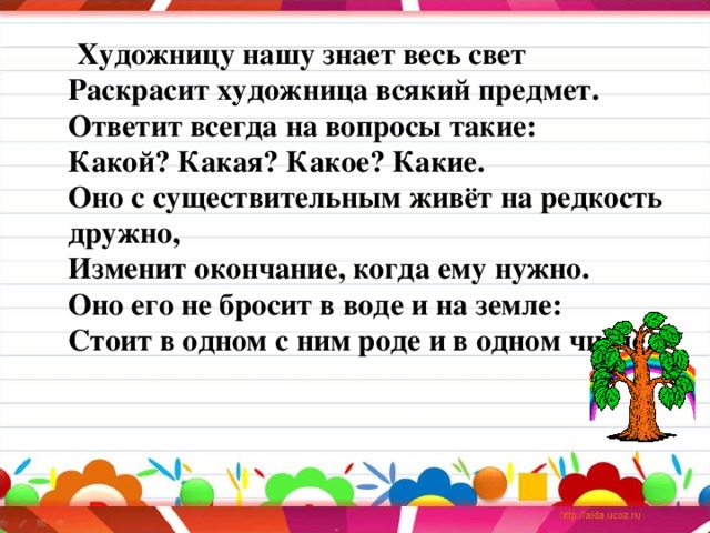  Художницу нашу знает весь свет  Раскрасит художница всякий предмет.  Ответит всегда на вопросы такие:  Какой? Какая? Какое? Какие.  Оно с существительным живёт на редкость дружно,  Изменит окончание, когда ему нужно.  Оно его не бросит в воде и на земле:  Стоит в одном с ним роде и в одном числе.    