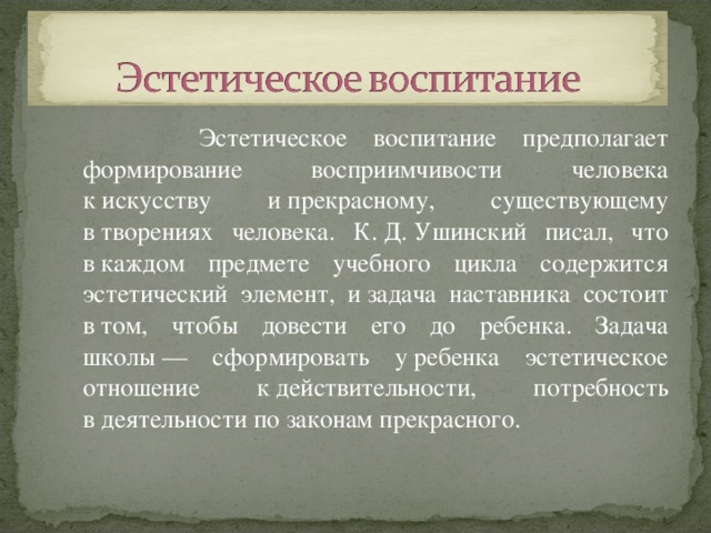  Эстетическое воспитание предполагает формирование восприимчивости человека к искусству и прекрасному, существующему в творениях человека. К. Д. Ушинский писал, что в каждом предмете учебного цикла содержится эстетический элемент, и задача наставника состоит в том, чтобы довести его до ребенка. Задача школы — сформировать у ребенка эстетическое отношение к действительности, потребность в деятельности по законам прекрасного. 