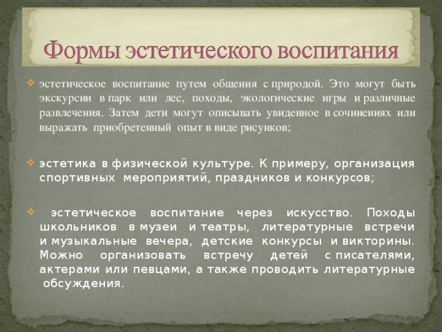 эстетическое воспитание путем общения с природой. Это могут быть экскурсии в парк или лес, походы, экологические игры и различные развлечения. Затем дети могут описывать увиденное в сочинениях или выражать приобретенный опыт в виде рисунков; эстетика в физической культуре. К примеру, организация спортивных мероприятий, праздников и конкурсов;     эстетическое воспитание через искусство. Походы школьников в музеи и театры, литературные встречи и музыкальные вечера, детские конкурсы и викторины. Можно организовать встречу детей с писателями, актерами или певцами, а также проводить литературные обсуждения.  
