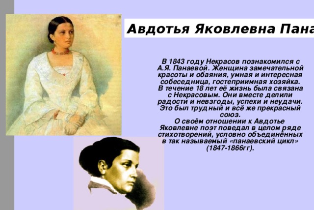 Авдотья Яковлевна Панаева   В 1843 году Некрасов познакомился с А.Я. Панаевой. Женщина замечательной красоты и обаяния, умная и интересная собеседница, гостеприимная хозяйка.  В течение 18 лет её жизнь была связана с Некрасовым. Они вместе делили радости и невзгоды, успехи и неудачи. Это был трудный и всё же прекрасный союз.  О своём отношении к Авдотье Яковлевне поэт поведал в целом ряде стихотворений, условно объединённых в так называемый «панаевский цикл» (1847-1866гг). 