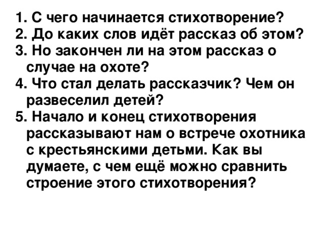  С чего начинается стихотворение?  До каких слов идёт рассказ об этом?  Но закончен ли на этом рассказ о случае на охоте?  Что стал делать рассказчик? Чем он развеселил детей?  Начало и конец стихотворения рассказывают нам о встрече охотника с крестьянскими детьми. Как вы думаете, с чем ещё можно сравнить строение этого стихотворения?  С чего начинается стихотворение?  До каких слов идёт рассказ об этом?  Но закончен ли на этом рассказ о случае на охоте?  Что стал делать рассказчик? Чем он развеселил детей?  Начало и конец стихотворения рассказывают нам о встрече охотника с крестьянскими детьми. Как вы думаете, с чем ещё можно сравнить строение этого стихотворения?    