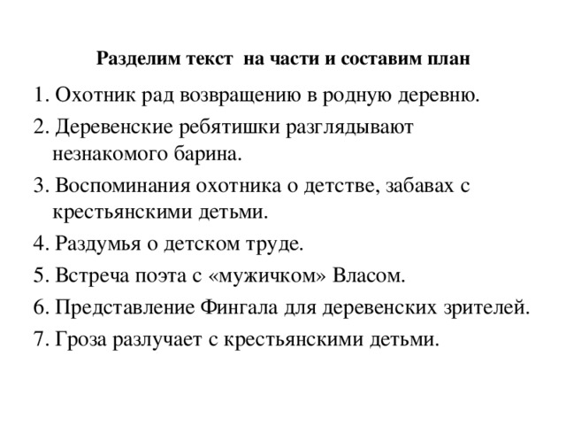  Разделим текст на части и составим план   1. Охотник рад возвращению в родную деревню. 2. Деревенские ребятишки разглядывают незнакомого барина. 3. Воспоминания охотника о детстве, забавах с крестьянскими детьми. 4. Раздумья о детском труде. 5. Встреча поэта с «мужичком» Власом. 6. Представление Фингала для деревенских зрителей. 7. Гроза разлучает с крестьянскими детьми. 