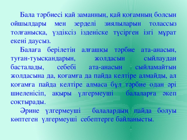  Бала тәрбиесі қай заманның, қай қоғамның болсын ойшылдары мен зерделі зиялыларын толассыз толғанысқа, үздіксіз ізденіске түсірген ізгі мұрат екені даусыз.  Балаға берілетін алғашқы тәрбие ата-анасын, туған-туысқандарын, жолдасын сыйлаудан басталады, себебі ата-анасын сыйламайтын жолдасына да, қоғамға да пайда келтіре алмайды, ал қоғамға пайда келтіре алмаса бұл тәрбие одан әрі шиеленісіп, ақыры үлгермеуші балаларға әкеп соқтырады.  Әрине үлгермеуші балалардың пайда болуы көптеген үлгермеуші себептерге байланысты. 