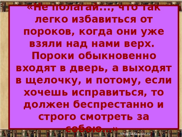 «Не полагай..., что так легко избавиться от пороков, когда они уже взяли над нами верх.  Пороки обыкновенно входят в дверь, а выходят в щелочку, и потому, если хочешь исправиться, то должен беспрестанно и строго смотреть за собою…» 
