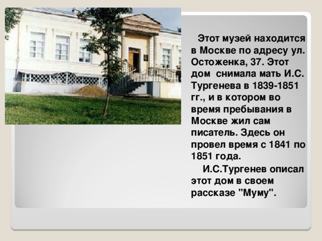  Этот музей находится в Москве по адресу ул. Остоженка, 37. Этот дом снимала мать И.С. Тургенева в 1839-1851 гг., и в котором во время пребывания в Москве жил сам писатель. Здесь он провел время с 1841 по 1851 года.  И.С.Тургенев описал этот дом в своем рассказе 