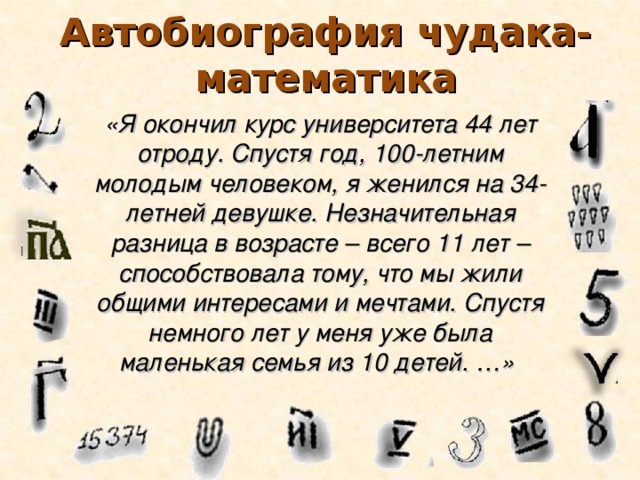 Автобиография чудака-математика «Я окончил курс университета 44 лет отроду. Спустя год, 100-летним молодым человеком, я женился на 34-летней девушке. Незначительная разница в возрасте – всего 11 лет – способствовала тому, что мы жили общими интересами и мечтами. Спустя немного лет у меня уже была маленькая семья из 10 детей. …»