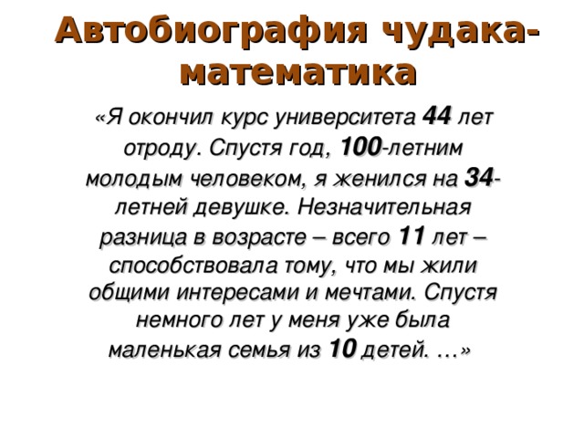 Автобиография чудака-математика «Я окончил курс университета 44 лет отроду. Спустя год, 100 -летним молодым человеком, я женился на 34 -летней девушке. Незначительная разница в возрасте – всего 11 лет – способствовала тому, что мы жили общими интересами и мечтами. Спустя немного лет у меня уже была маленькая семья из 10 детей. …»