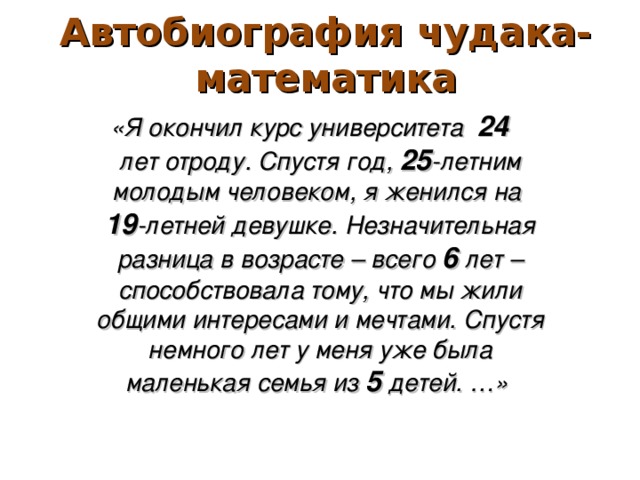 Автобиография чудака-математика «Я окончил курс университета 24 лет отроду. Спустя год, 25 -летним молодым человеком, я женился на 19 -летней девушке. Незначительная разница в возрасте – всего 6 лет – способствовала тому, что мы жили общими интересами и мечтами. Спустя немного лет у меня уже была маленькая семья из 5 детей. …»