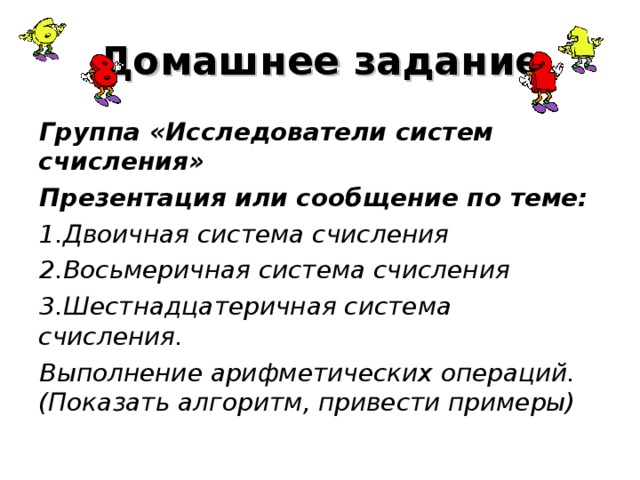 Домашнее задание Группа «Исследователи систем счисления» Презентация или сообщение по теме: Двоичная система счисления Восьмеричная система счисления Шестнадцатеричная система счисления. Выполнение арифметических операций. (Показать алгоритм, привести примеры)