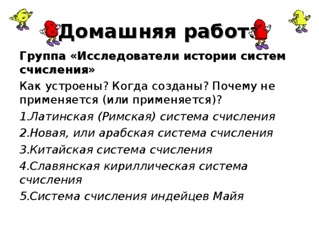 Домашняя работа Группа «Исследователи истории систем счисления» Как устроены? Когда созданы? Почему не применяется (или применяется)? Латинская (Римская) система счисления Новая, или арабская система счисления Китайская система счисления Славянская кириллическая система счисления Система счисления индейцев Майя