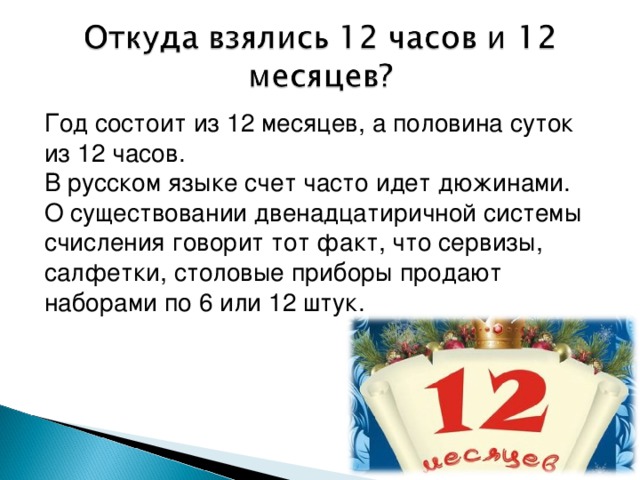 Год состоит из 12 месяцев, а половина суток из 12 часов. В русском языке счет часто идет дюжинами. О существовании двенадцатиричной системы счисления говорит тот факт, что сервизы, салфетки, столовые приборы продают наборами по 6 или 12 штук.