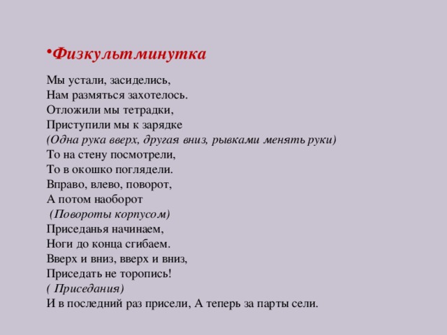 Физкультминутка Мы устали, засиделись, Нам размяться захотелось. Отложили мы тетрадки, Приступили мы к зарядке (Одна рука вверх, другая вниз, рывками менять руки) То на стену посмотрели, То в окошко поглядели. Вправо, влево, поворот, А потом наоборот   (Повороты корпусом) Приседанья начинаем, Ноги до конца сгибаем. Вверх и вниз, вверх и вниз, Приседать не торопись!  ( Приседания) И в последний раз присели, А теперь за парты сели.  