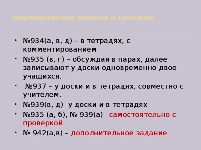  Формирование умений и навыков.   № 934(а, в, д) – в тетрадях, с комментированием № 935 (в, г) – обсуждая в парах, далее записывают у доски одновременно двое учащихся. № 937 – у доски и в тетрадях, совместно с учителем. № 939(в, д)- у доски и в тетрадях № 935 (а, б), № 939(а)– самостоятельно с проверкой № 942(а,в) – дополнительное задание 