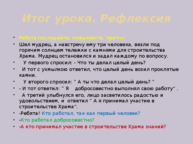 Итог урока. Рефлексия Ребята послушайте, пожалуйста, притчу: Шел мудрец, а навстречу ему три человека, везли под горячим солнцем тележки с камнями для строительства Храма. Мудрец остановился и задал каждому по вопросу.  У первого спросил: - Что ты делал целый день?  И тот с ухмылкою ответил, что целый день возил проклятые камни.  У второго спросил: ” А ты что делал целый день? ” - И тот ответил: ” Я добросовестно выполнял свою работу“ .  А третий улыбнулся его, лицо засветилось радостью и удовольствием, и ответил “ А я принимал участие в строительстве Храма“. -Ребята! Кто работал, так как первый человек? - Кто работал добросовестно? - А кто принимал участие в строительстве Храма знаний? 