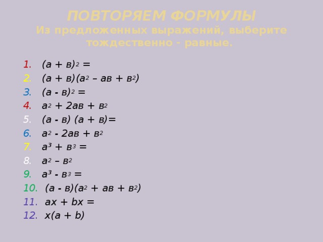 ПОВТОРЯЕМ ФОРМУЛЫ  Из предложенных выражений, выберите тождественно - равные. 1. (а + в) 2 = 2. (а + в)(а 2 – ав + в 2 )  3. (а - в) 2 = 4. а 2 + 2ав + в 2 5. (а - в) (а + в)=  6. а 2 - 2ав + в 2 7. а ³ + в 3 = 8. а 2 – в 2  9. а ³ - в 3 = 10. (а - в)(а 2 + ав + в 2 ) 11. аx + bx = 12. x(a + b) 