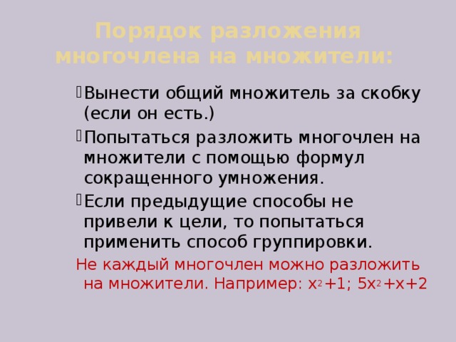 Порядок разложения многочлена на множители: Вынести общий множитель за скобку (если он есть.) Попытаться разложить многочлен на множители с помощью формул сокращенного умножения. Если предыдущие способы не привели к цели, то попытаться применить способ группировки. Вынести общий множитель за скобку (если он есть.) Попытаться разложить многочлен на множители с помощью формул сокращенного умножения. Если предыдущие способы не привели к цели, то попытаться применить способ группировки. Вынести общий множитель за скобку (если он есть.) Попытаться разложить многочлен на множители с помощью формул сокращенного умножения. Если предыдущие способы не привели к цели, то попытаться применить способ группировки. Вынести общий множитель за скобку (если он есть.) Попытаться разложить многочлен на множители с помощью формул сокращенного умножения. Если предыдущие способы не привели к цели, то попытаться применить способ группировки. Не каждый многочлен можно разложить на множители. Например: х 2 +1; 5х 2 +х+2 