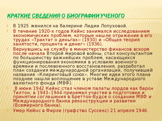 В 1925 женился на балерине Лидии Лопуховой. В течение 1920-х годов Кейнс занимался исследованием экономических проблем, которые нашли отражение в его трудах «Трактат о деньгах» (1930) и «Общая теория занятости, процента и денег» (1936). Вернувшись на службу в министерство финансов вскоре после начала Второй мировой войны, стал консультантом по большинству важнейших проблем, касающихся функционирования экономики в условиях военного времени и послевоенного восстановления, разработал план создания международной организации, получившей название «Клиринговый союз». Многие идеи этого плана позднее нашли воплощение в уставе Международного валютного фонда (МВФ).  В июне 1942 Кейнс стал членом палаты лордов как барон Тилтон, в 1943–1944 принимал участие в подготовке и принятии соглашения в Бреттон-Вудсе о создании МВФ и Международного банка реконструкции и развития (Всемирного банка). Умер Кейнс в Фирле (графство Суссекс) 21 апреля 1946.