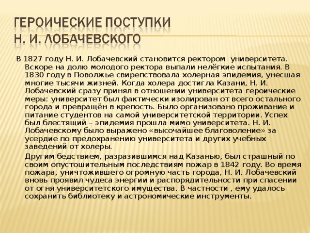 В 1827 году Н. И. Лобачевский становится ректором университета. Вскоре на долю молодого ректора выпали нелёгкие испытания. В 1830 году в Поволжье свирепствовала холерная эпидемия, унесшая многие тысячи жизней. Когда холера достигла Казани, Н. И. Лобачевский сразу принял в отношении университета героические меры: университет был фактически изолирован от всего остального города и превращён в крепость. Было организовано проживание и питание студентов на самой университетской территории. Успех был блестящий – эпидемия прошла мимо университета. Н. И. Лобачевскому было выражено «высочайшее благоволение» за усердие по предохранению университета и других учебных заведений от холеры.  Другим бедствием, разразившимся над Казанью, был страшный по своим опустошительным последствиям пожар в 1842 году. Во время пожара, уничтожившего огромную часть города, Н. И. Лобачевский вновь проявил чудеса энергии и распорядительности при спасении от огня университетского имущества. В частности , ему удалось сохранить библиотеку и астрономические инструменты.