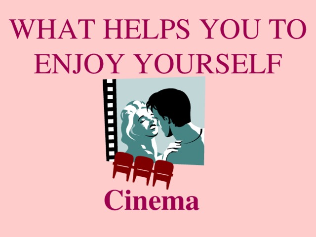 WHAT HELPS YOU TO ENJOY YOURSELF Cinema 
