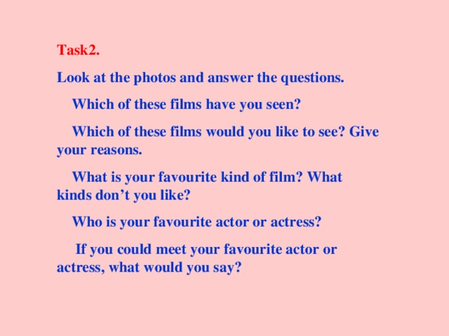 Task2. Look at the photos and answer the questions.  Which of these films have you seen?  Which of these films would you like to see? Give your reasons.  What is your favourite kind of film? What kinds don’t you like?  Who is your favourite actor or actress?  If you could meet your favourite actor or actress, what would you say? 
