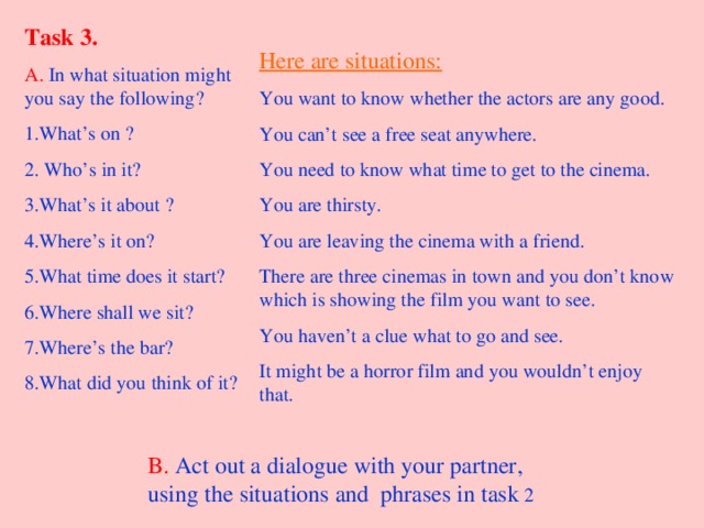Task 3. A.  In what situation might you say the following? 1.What’s on ? 2. Who’s in it? 3.What’s it about ? 4.Where’s it on? 5.What time does it start? 6.Where shall we sit? 7.Where’s the bar? 8.What did you think of it?  Here are situations: You want to know whether the actors are any good. You can’t see a free seat anywhere. You need to know what time to get to the cinema. You are thirsty. You are leaving the cinema with a friend. There are three cinemas in town and you don’t know which is showing the film you want to see. You haven’t a clue what to go and see. It might be a horror film and you wouldn’t enjoy that. B.  Act out a dialogue with your partner, using the situations and phrases in task 2 