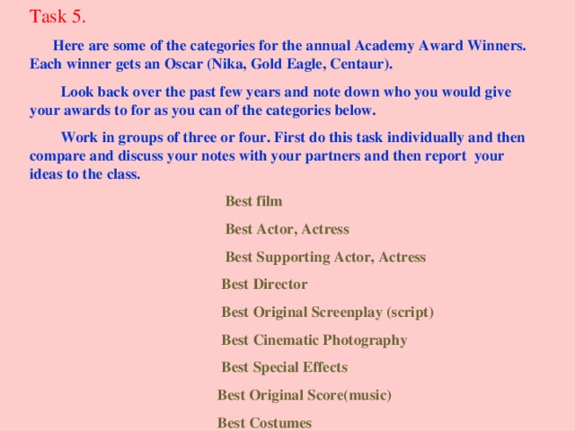 Task 5.  Here are some of the categories for the annual Academy Award Winners. Each winner gets an Oscar (Nika, Gold Eagle, Centaur).  Look back over the past few years and note down who you would give your awards to for as you can of the categories below.  Work in groups of three or four. First do this task individually and then compare and discuss your notes with your partners and then report your ideas to the class.  Best film  Best Actor, Actress  Best Supporting Actor, Actress  Best Director  Best Original Screenplay (script)  Best Cinematic Photography  Best Special Effects  Best Original Score(music)  Best Costumes 