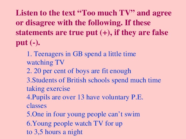Listen to the text “Too much TV” and agree or disagree with the following. If these statements are true put (+), if they are false put (-). 1. Teenagers in GB spend a little time watching TV 2. 20 per cent of boys are fit enough 3.Students of British schools spend much time taking exercise 4.Pupils are over 13 have voluntary P.E. classes 5.One in four young people can’t swim 6.Young people watch TV for up to 3,5 hours a night 