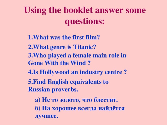 Using the booklet answer some questions: 1.What was the first film? 2.What genre is Titanic? 3 . Who played a female main role in Gone With the Wind ? 4.Is Hollywood an industry centre ? 5.Find English equivalents to Russian proverbs. а) Не то золото, что блестит. б) На хорошее всегда найдётся лучшее. 