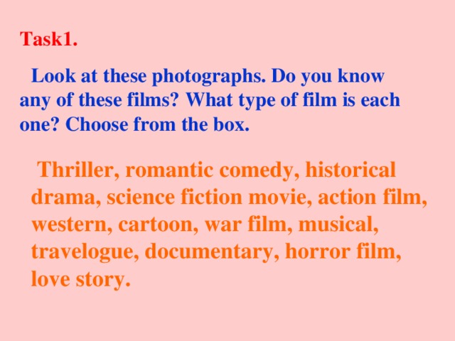 Task1.  Look at these photographs. Do you know any of these films? What type of film is each one? Choose from the box.  Thriller, romantic comedy, historical drama, science fiction movie, action film, western, cartoon, war film, musical, travelogue, documentary, horror film, love story.  