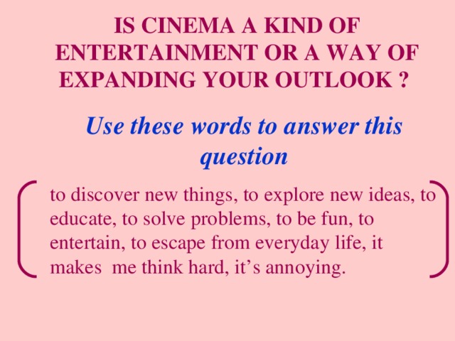 IS CINEMA A KIND OF ENTERTAINMENT OR A WAY OF EXPANDING YOUR OUTLOOK ?  Use these words to answer this question to discover new things, to explore new ideas, to educate, to solve problems, to be fun, to entertain, to escape from everyday life, it makes me think hard, it’s annoying. 