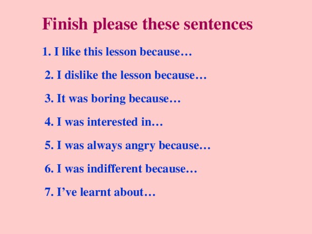 Finish please these sentences 1. I like this lesson because… 2. I dislike the lesson because… 3. It was boring because… 4. I was interested in… 5. I was always angry because… 6. I was indifferent because… 7. I’ve learnt about… 