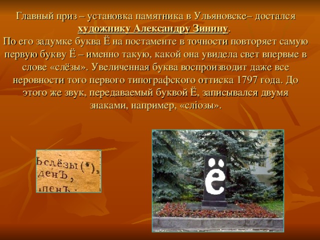 Главный приз – установка памятника в Ульяновске– достался художнику Александру Зинину . По его задумке буква Ё на постаменте в точности повторяет самую первую букву Ё – именно такую, какой она увидела свет впервые в слове «слёзы». Увеличенная буква воспроизводит даже все неровности того первого типографского оттиска 1797 года. До этого же звук, передаваемый буквой Ё, записывался двумя знаками, например, «слiозы». 