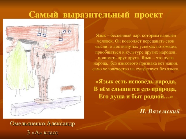 Самый выразительный  проект Язык – бесценный дар, которым наделён человек. Он позволяет передавать свои мысли, о достигнутых успехах потомкам, приобщаться к культуре других народов, понимать друг друга. Язык – это душа народа, без языкового признака нет нации, само человечество на существует без языка. «Язык есть исповедь народа, В нём слышится его природа, Его душа и быт родной…»  П. Вяземский Омельяненко Александр 3 «А» класс 