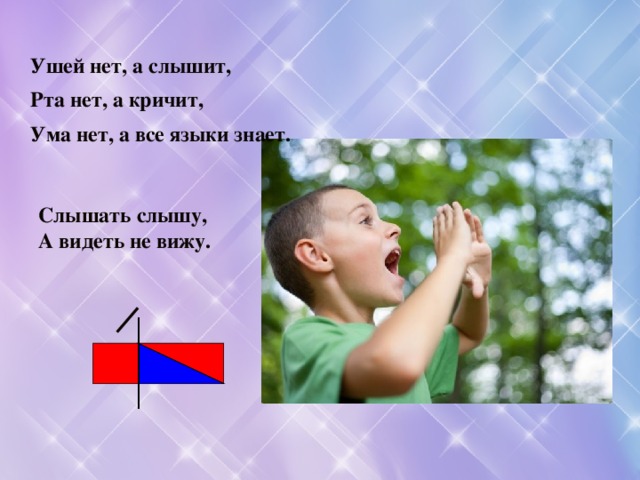 Ушей нет, а слышит, Рта нет, а кричит, Ума нет, а все языки знает. Слышать слышу, А видеть не вижу. 