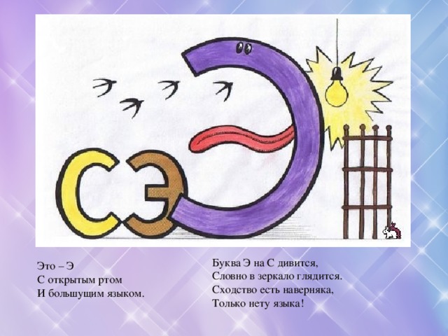 Буква Э на С дивится,  Словно в зеркало глядится.  Сходство есть наверняка,  Только нету языка! Это – Э С открытым ртом И большущим языком. 