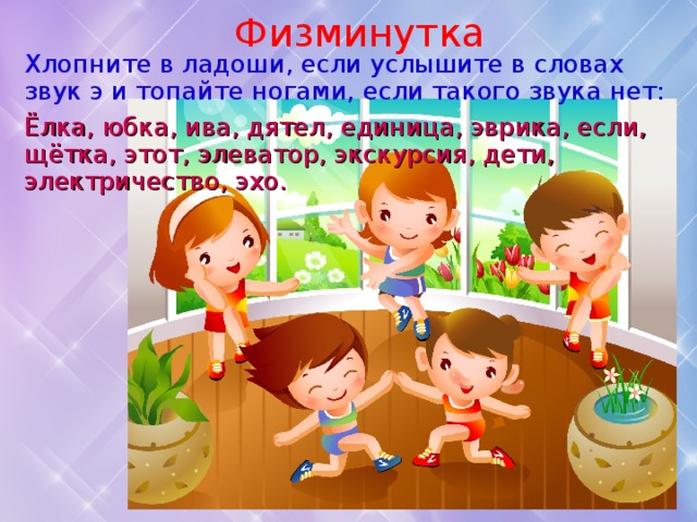 Физминутка Хлопните в ладоши, если услышите в словах звук э и топайте ногами, если такого звука нет: Ёлка, юбка, ива, дятел, единица, эврика, если, щётка, этот, элеватор, экскурсия, дети, электричество, эхо. 