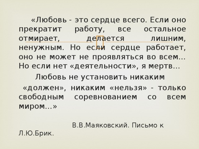  «Любовь - это сердце всего. Если оно прекратит работу, все остальное отмирает, делается лишним, ненужным. Но если сердце работает, оно не может не проявляться во всем… Но если нет «деятельности», я мертв…  Любовь не установить никаким  «должен», никаким «нельзя» - только свободным соревнованием со всем миром…»  В.В.Маяковский. Письмо к Л.Ю.Брик. 