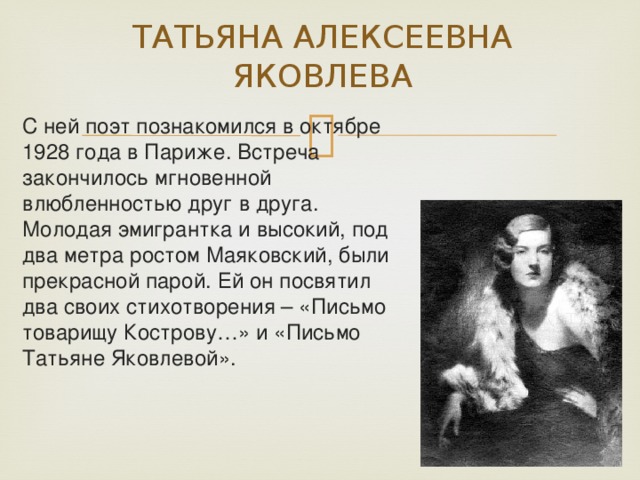 ТАТЬЯНА АЛЕКСЕЕВНА ЯКОВЛЕВА С ней поэт познакомился в октябре 1928 года в Париже. Встреча закончилось мгновенной влюбленностью друг в друга. Молодая эмигрантка и высокий, под два метра ростом Маяковский, были прекрасной парой. Ей он посвятил два своих стихотворения – «Письмо товарищу Кострову…» и «Письмо Татьяне Яковлевой». 