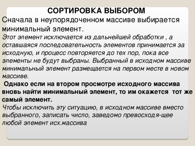 СОРТИРОВКА ВЫБОРОМ Сначала в неупорядоченном массиве выбирается минимальный элемент. Этот элемент исключается из дальнейшей обработки , а оставшаяся последовательность элементов принимается за исходную, и процесс повторяется до тех пор, пока все элементы не будут выбраны. Выбранный в исходном массиве минимальный элемент размещается на первом месте в новом массиве.  Однако если на втором просмотре исходного массива вновь найти минимальный элемент, то им окажется тот же самый элемент . Чтобы исключить эту ситуацию, в исходном массиве вместо выбранного, записать число, заведомо превосходя-щее любой элемент исх.массива