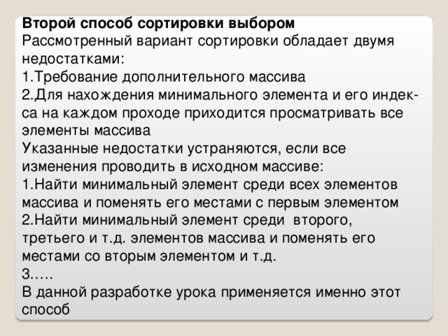 Второй способ сортировки выбором Рассмотренный вариант сортировки обладает двумя недостатками: Требование дополнительного массива Для нахождения минимального элемента и его индек-са на каждом проходе приходится просматривать все элементы массива Указанные недостатки устраняются, если все изменения проводить в исходном массиве: Найти минимальный элемент среди всех элементов массива и поменять его местами с первым элементом Найти минимальный элемент среди второго, третьего и т.д. элементов массива и поменять его местами со вторым элементом и т.д. … . В данной разработке урока применяется именно этот способ