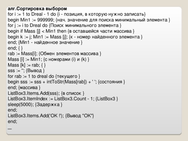 алг.Сортировка выбором for i := 1 to Dreal - 1 do {i - позиция, в которую нужно записать} begin Min1 := 999999; {нач. значение для поиска минимальный элемента } for j := i to Dreal do { Поиск  минимального  элемента } begin if Mass  [j] begin k := j; Min1 := Mass  [j]; { к - номер  найденного  элемента } end; {Min1 - найденное значение } end; { } rab := Mass[i]; {Обмен элементов массива } Mass  [i] := Min1; { с  номерами (i) и (k) } Mass  [k] := rab; { } sss := ''; { Вывод } for rab := 1 to dreal do { текущего } begin sss := sss + intToStr(Mass[rab]) + ' '; { состояния } end; { массива } ListBox3.Items.Add(sss); { в  список } ListBox3.ItemIndex := ListBox3.Count - 1; {ListBox3 } sleep(5000); { Задержка } end; ListBox3.Items.Add('OK !'); { Вывод 