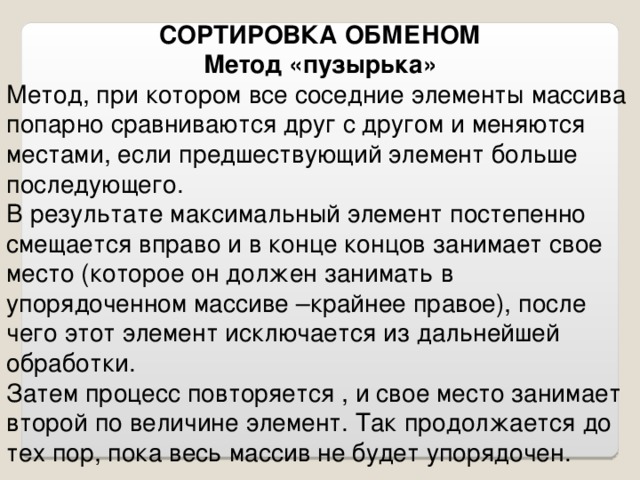 СОРТИРОВКА ОБМЕНОМ Метод «пузырька» Метод, при котором все соседние элементы массива попарно сравниваются друг с другом и меняются местами, если предшествующий элемент больше последующего. В результате максимальный элемент постепенно смещается вправо и в конце концов занимает свое место (которое он должен занимать в упорядоченном массиве –крайнее правое), после чего этот элемент исключается из дальнейшей обработки. Затем процесс повторяется , и свое место занимает второй по величине элемент. Так продолжается до тех пор, пока весь массив не будет упорядочен.