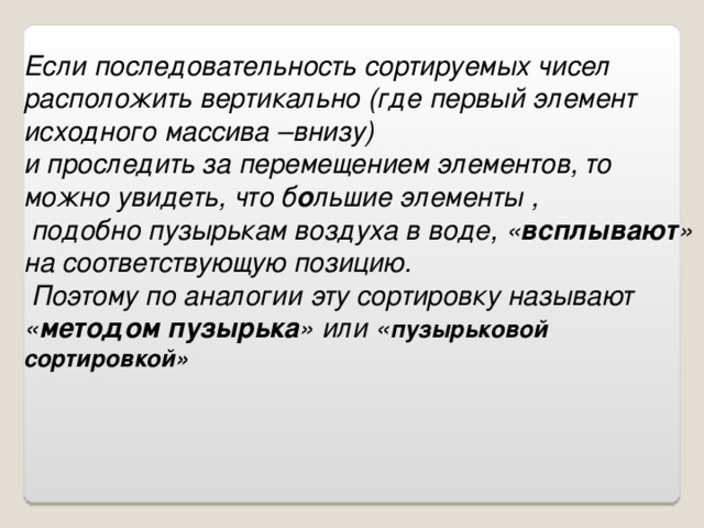 Если последовательность сортируемых чисел расположить вертикально (где первый элемент исходного массива –внизу) и проследить за перемещением элементов, то можно увидеть, что б о льшие элементы ,  подобно пузырькам воздуха в воде, « всплывают » на соответствующую позицию.  Поэтому по аналогии эту сортировку называют « методом пузырька » или « пузырьковой сортировкой»