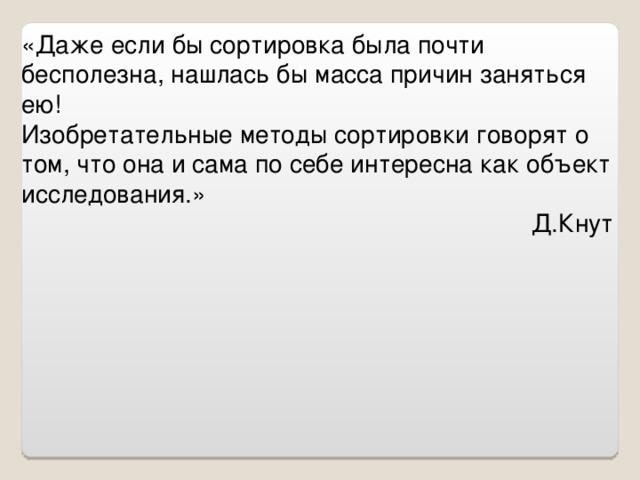 «Даже если бы сортировка была почти бесполезна, нашлась бы масса причин заняться ею! Изобретательные методы сортировки говорят о том, что она и сама по себе интересна как объект исследования.» Д.Кнут