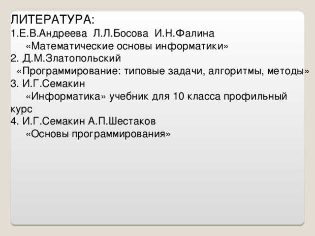 ЛИТЕРАТУРА: Е.В.Андреева Л.Л.Босова И.Н.Фалина  «Математические основы информатики» 2. Д.М.Златопольский  «Программирование: типовые задачи, алгоритмы, методы» 3. И.Г.Семакин  «Информатика» учебник для 10 класса профильный курс 4. И.Г.Семакин А.П.Шестаков  «Основы программирования»
