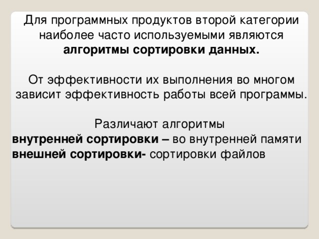 Для программных продуктов второй категории наиболее часто используемыми являются алгоритмы сортировки данных.  От эффективности их выполнения во многом зависит эффективность работы всей программы. Различают алгоритмы внутренней сортировки – во внутренней памяти внешней сортировки- сортировки файлов