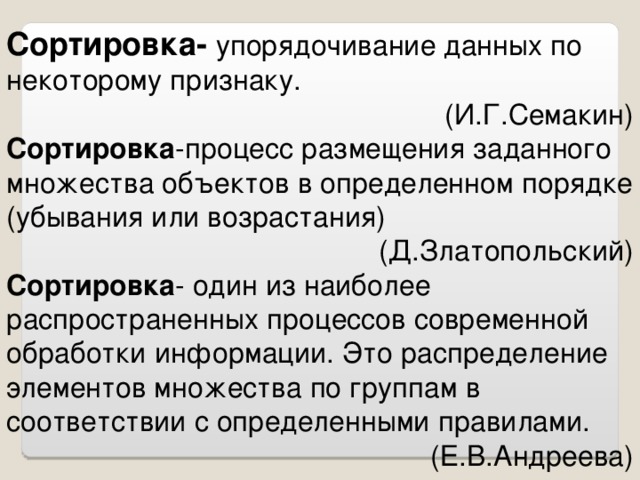 Сортировка-  упорядочивание данных по некоторому признаку. (И.Г.Семакин) Сортировка -процесс размещения заданного множества объектов в определенном порядке (убывания или возрастания) (Д.Златопольский) Сортировка - один из наиболее распространенных процессов современной обработки информации. Это распределение элементов множества по группам в соответствии с определенными правилами. (Е.В.Андреева)