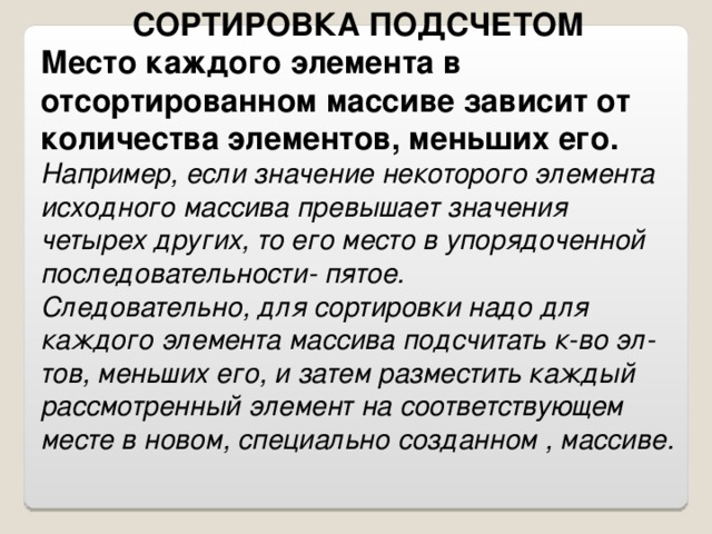 СОРТИРОВКА ПОДСЧЕТОМ Место каждого элемента в отсортированном массиве зависит от количества элементов, меньших его. Например, если значение некоторого элемента исходного массива превышает значения четырех других, то его место в упорядоченной последовательности- пятое. Следовательно, для сортировки надо для каждого элемента массива подсчитать к-во эл-тов, меньших его, и затем разместить каждый рассмотренный элемент на соответствующем месте в новом, специально созданном , массиве.