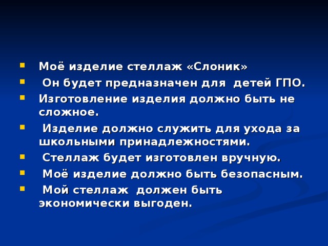 Моё изделие стеллаж «Слоник»  Он будет предназначен для детей ГПО. Изготовление изделия должно быть не сложное.  Изделие должно служить для ухода за школьными принадлежностями.  Стеллаж будет изготовлен вручную.  Моё изделие должно быть безопасным.  Мой стеллаж должен быть экономически выгоден.